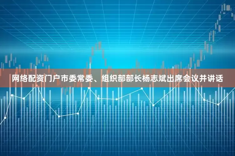 网络配资门户市委常委、组织部部长杨志斌出席会议并讲话