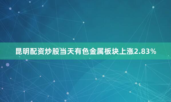 昆明配资炒股当天有色金属板块上涨2.83%