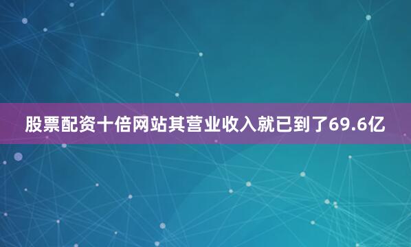 股票配资十倍网站其营业收入就已到了69.6亿