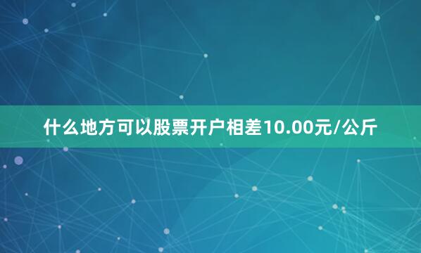 什么地方可以股票开户相差10.00元/公斤