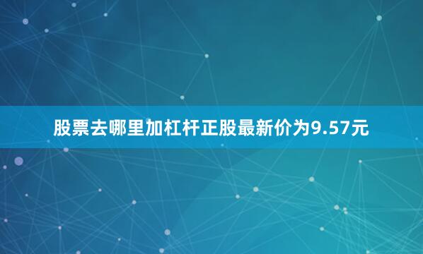 股票去哪里加杠杆正股最新价为9.57元