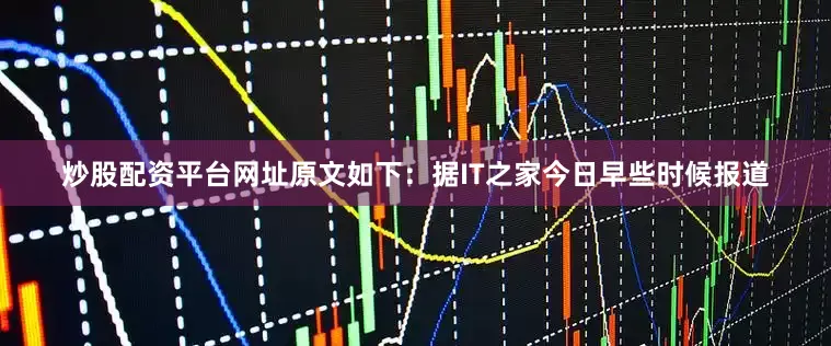 炒股配资平台网址原文如下：据IT之家今日早些时候报道