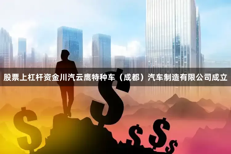 股票上杠杆资金川汽云鹰特种车（成都）汽车制造有限公司成立