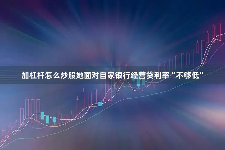 加杠杆怎么炒股她面对自家银行经营贷利率“不够低”