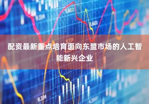 配资最新重点培育面向东盟市场的人工智能新兴企业