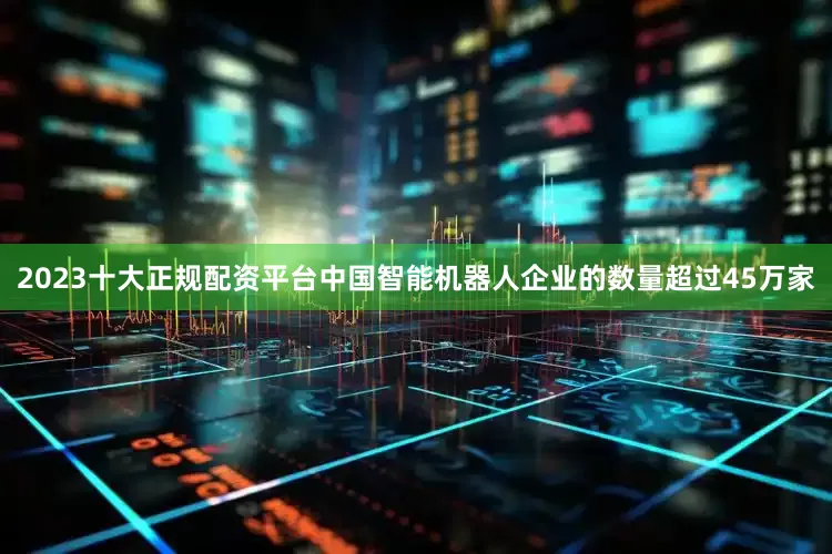 2023十大正规配资平台中国智能机器人企业的数量超过45万家